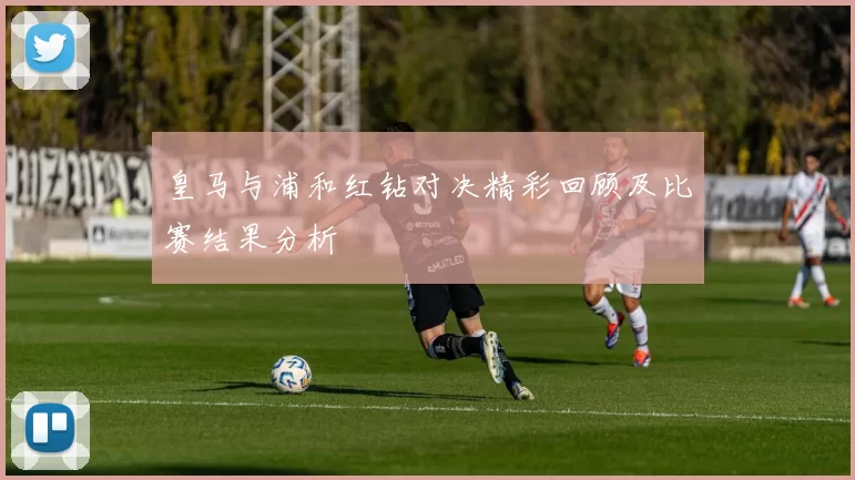 皇马与浦和红钻对决精彩回顾及比赛结果分析