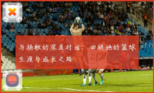 与杨敏的深度对话：回顾她的篮球生涯与成长之路