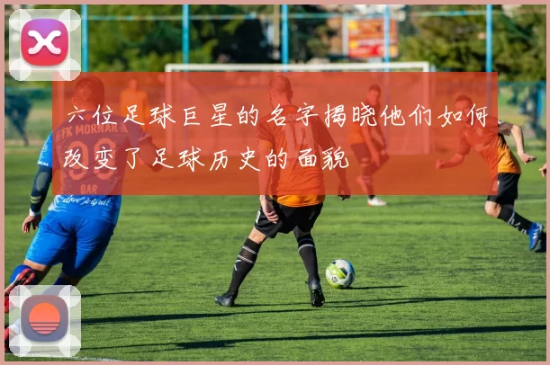 六位足球巨星的名字揭晓他们如何改变了足球历史的面貌