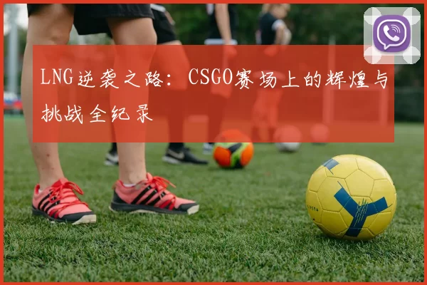 LNG逆袭之路：CSGO赛场上的辉煌与挑战全纪录
