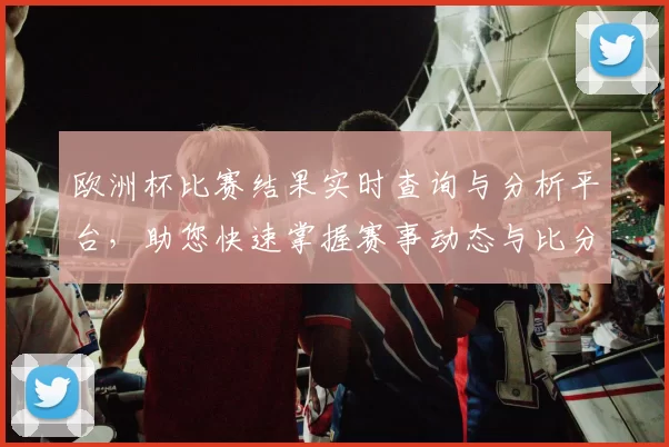 欧洲杯比赛结果实时查询与分析平台，助您快速掌握赛事动态与比分信息