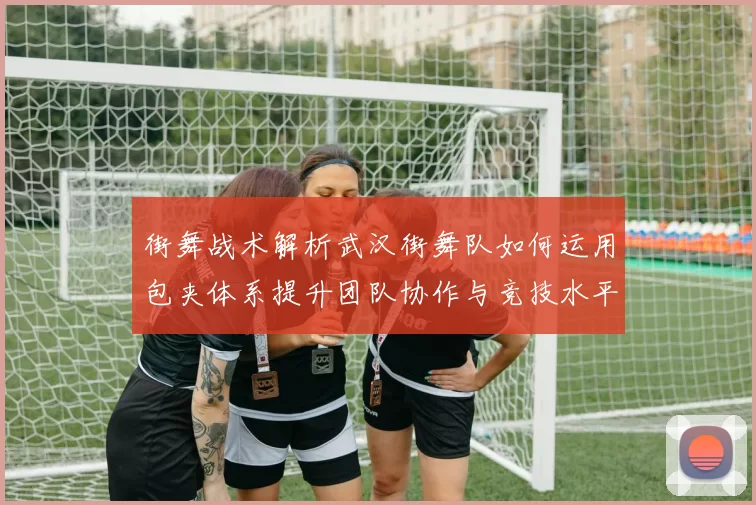 街舞战术解析武汉街舞队如何运用包夹体系提升团队协作与竞技水平