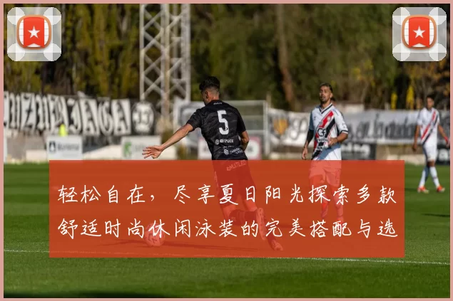 轻松自在，尽享夏日阳光探索多款舒适时尚休闲泳装的完美搭配与选购指南