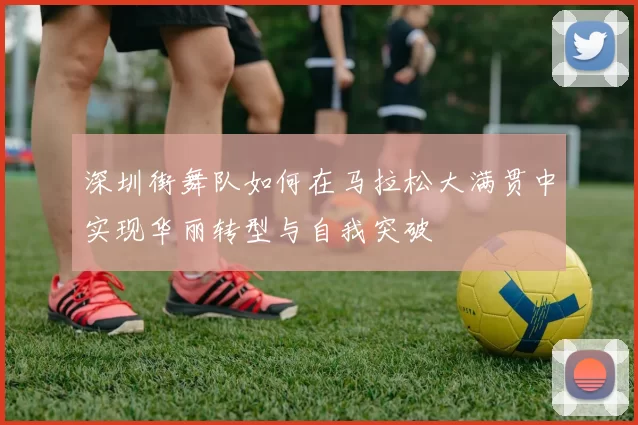 深圳街舞队如何在马拉松大满贯中实现华丽转型与自我突破