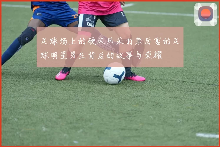 足球场上的硬汉风采打架厉害的足球明星男生背后的故事与荣耀