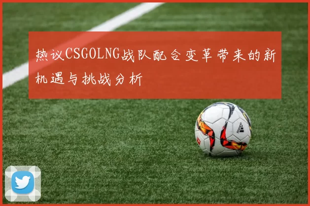 热议CSGOLNG战队配合变革带来的新机遇与挑战分析