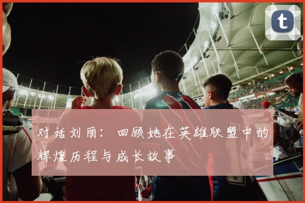 对话刘丽：回顾她在英雄联盟中的辉煌历程与成长故事