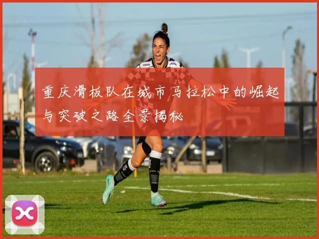 重庆滑板队在城市马拉松中的崛起与突破之路全景揭秘