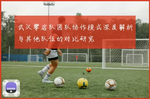 武汉攀岩队团队协作模式深度解析与其他队伍的对比研究