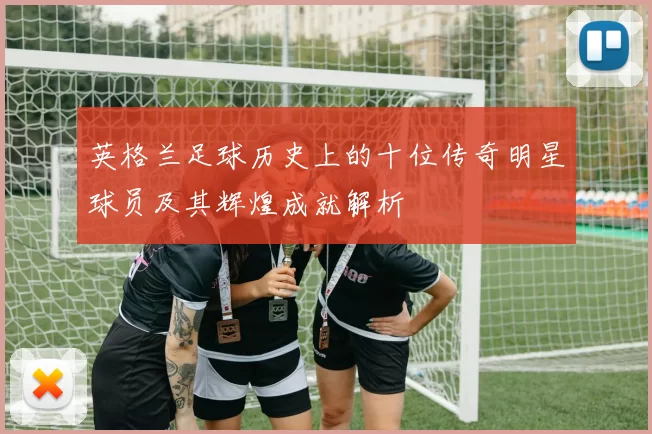 英格兰足球历史上的十位传奇明星球员及其辉煌成就解析