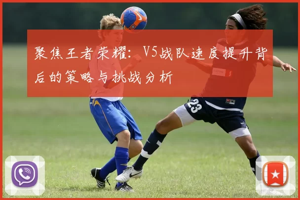 聚焦王者荣耀：V5战队速度提升背后的策略与挑战分析