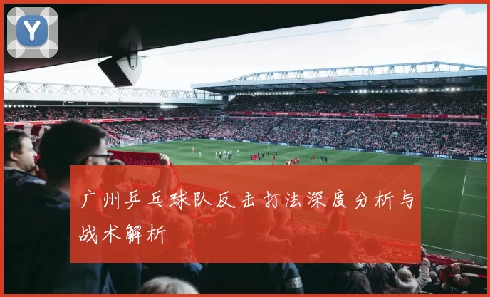 广州乒乓球队反击打法深度分析与战术解析