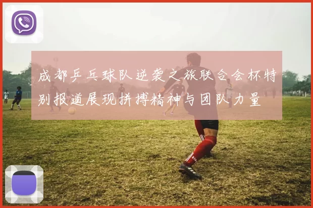 成都乒乓球队逆袭之旅联合会杯特别报道展现拼搏精神与团队力量