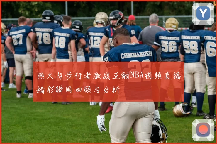 热火与步行者激战正酣NBA视频直播精彩瞬间回顾与分析