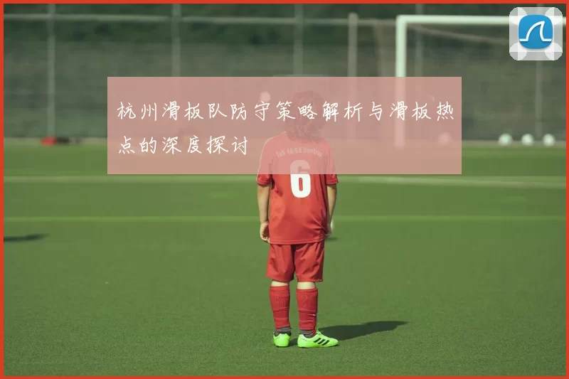 杭州滑板队防守策略解析与滑板热点的深度探讨