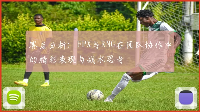 赛后分析：FPX与RNG在团队协作中的精彩表现与战术思考
