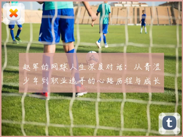 赵军的网球人生深度对话：从青涩少年到职业选手的心路历程与成长故事