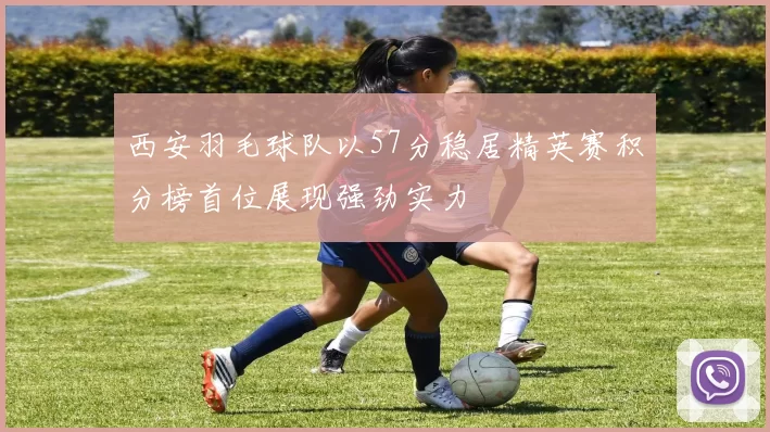 西安羽毛球队以57分稳居精英赛积分榜首位展现强劲实力