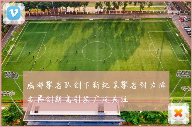 成都攀岩队创下新纪录攀岩耐力排名再创新高引发广泛关注