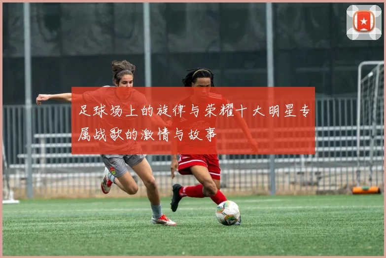 足球场上的旋律与荣耀十大明星专属战歌的激情与故事