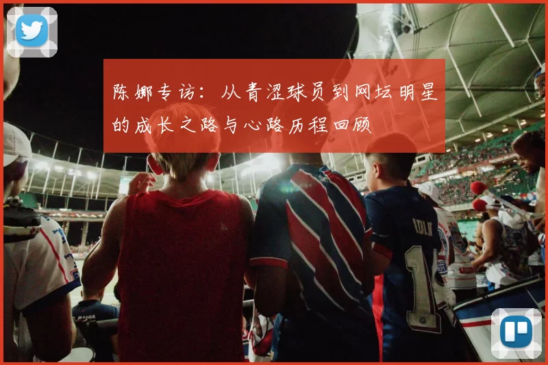陈娜专访：从青涩球员到网坛明星的成长之路与心路历程回顾
