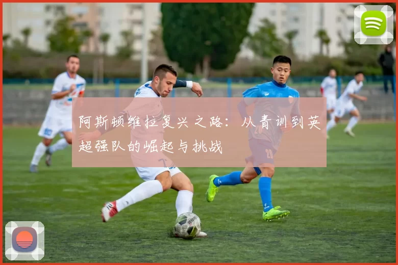阿斯顿维拉复兴之路：从青训到英超强队的崛起与挑战