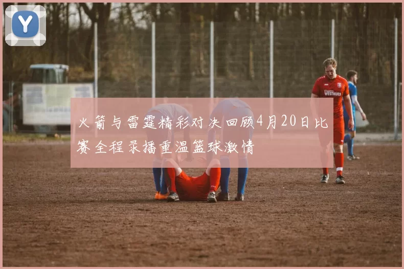 火箭与雷霆精彩对决回顾4月20日比赛全程录播重温篮球激情