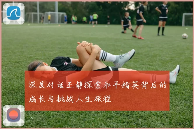 深度对话王静探索和平精英背后的成长与挑战人生旅程
