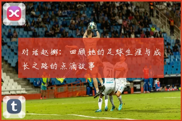 对话赵娜：回顾她的足球生涯与成长之路的点滴故事