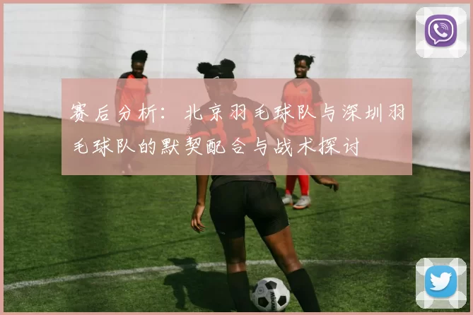 赛后分析：北京羽毛球队与深圳羽毛球队的默契配合与战术探讨