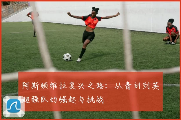 阿斯顿维拉复兴之路：从青训到英超强队的崛起与挑战