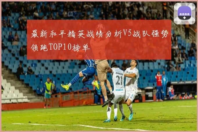 最新和平精英战绩分析V5战队强势领跑TOP10榜单