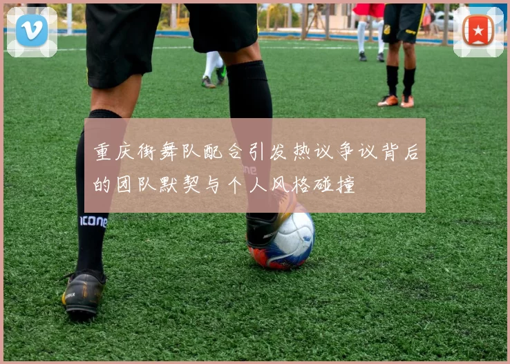 重庆街舞队配合引发热议争议背后的团队默契与个人风格碰撞